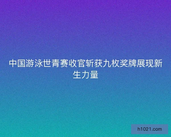 中国游泳世青赛收官斩获九枚奖牌展现新生力量