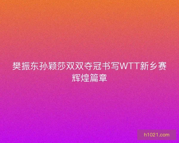 樊振东孙颖莎双双夺冠书写WTT新乡赛辉煌篇章 樊振东孙颖莎双双夺冠书写WTT新乡赛辉煌篇章