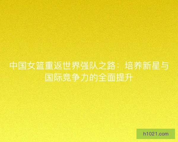 中国女篮重返世界强队之路:培养新星与国际竞争力的全面提升 中国女篮重返世界强队之路:培养新星与国际竞争力的全面提升