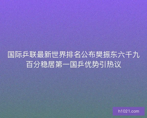 国际乒联最新世界排名公布樊振东六千九百分稳居第一国乒优势引热议 国际乒联最新世界排名公布樊振东六千九百分稳居第一国乒优势引热议