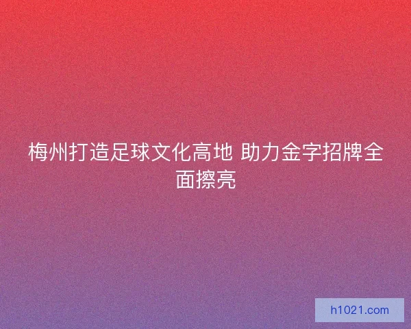 梅州打造足球文化高地 助力金字招牌全面擦亮 梅州打造足球文化高地 助力金字招牌全面擦亮