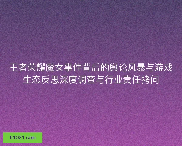 王者荣耀魔女事件背后的舆论风暴与游戏生态反思深度调查与行业责任拷问 王者荣耀魔女事件背后的舆论风暴与游戏生态反思深度调查与行业责任拷问