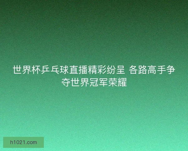世界杯乒乓球直播精彩纷呈 各路高手争夺世界冠军荣耀