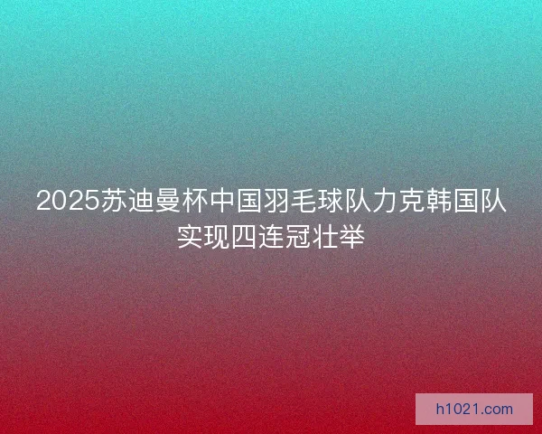 2025苏迪曼杯中国羽毛球队力克韩国队实现四连冠壮举 2025苏迪曼杯中国羽毛球队力克韩国队实现四连冠壮举