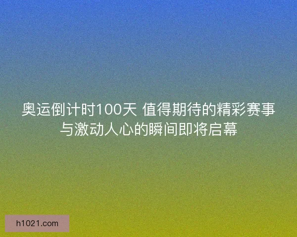 奥运倒计时100天 值得期待的精彩赛事与激动人心的瞬间即将启幕