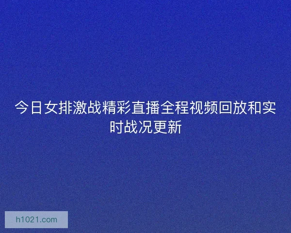 今日女排激战精彩直播全程视频回放和实时战况更新 今日女排激战精彩直播全程视频回放和实时战况更新