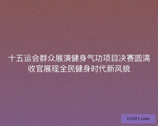 十五运会群众展演健身气功项目决赛圆满收官展现全民健身时代新风貌