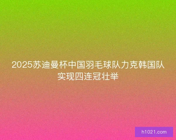2025苏迪曼杯中国羽毛球队力克韩国队实现四连冠壮举 2025苏迪曼杯中国羽毛球队力克韩国队实现四连冠壮举