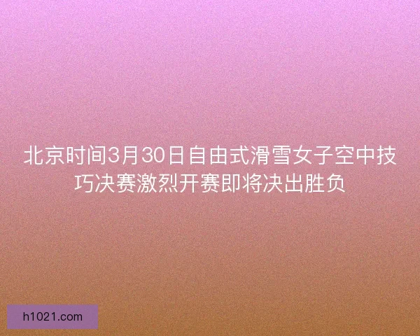 北京时间3月30日自由式滑雪女子空中技巧决赛激烈开赛即将决出胜负 北京时间3月30日自由式滑雪女子空中技巧决赛激烈开赛即将决出胜负