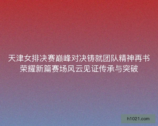 天津女排决赛巅峰对决铸就团队精神再书荣耀新篇赛场风云见证传承与突破 天津女排决赛巅峰对决铸就团队精神再书荣耀新篇赛场风云见证传承与突破