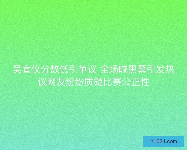吴宣仪分数低引争议 全场喊黑幕引发热议网友纷纷质疑比赛公正性 吴宣仪分数低引争议 全场喊黑幕引发热议网友纷纷质疑比赛公正性