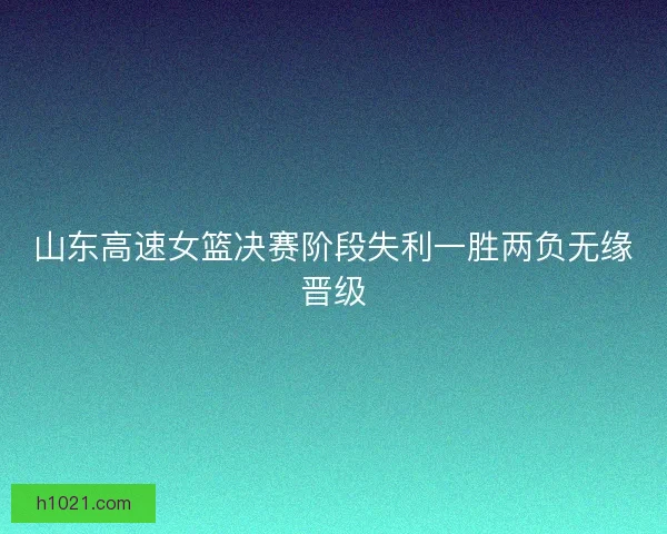 山东高速女篮决赛阶段失利一胜两负无缘晋级 山东高速女篮决赛阶段失利一胜两负无缘晋级