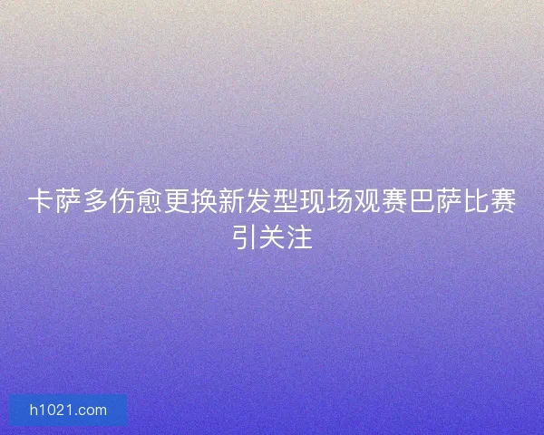 卡萨多伤愈更换新发型现场观赛巴萨比赛引关注 卡萨多伤愈更换新发型现场观赛巴萨比赛引关注
